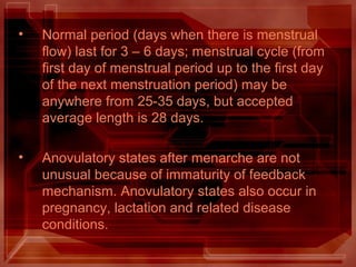 • Normal period (days when there is menstrual
flow) last for 3 – 6 days; menstrual cycle (from
first day of menstrual period up to the first day
of the next menstruation period) may be
anywhere from 25-35 days, but accepted
average length is 28 days.
• Anovulatory states after menarche are not
unusual because of immaturity of feedback
mechanism. Anovulatory states also occur in
pregnancy, lactation and related disease
conditions.
 