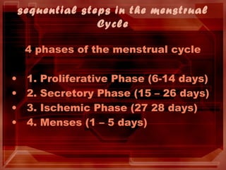 sequential steps in the menstrual
Cycle
4 phases of the menstrual cycle
• 1. Proliferative Phase (6-14 days)
• 2. Secretory Phase (15 – 26 days)
• 3. Ischemic Phase (27 28 days)
• 4. Menses (1 – 5 days)
 