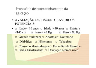 Prontuário de acompanhamento da
gestação
• AVALIAÇÃO DE RISCOS GRAVÍDICOS
POTENCIAIS:
• □ Idade < 16 anos □ Idade > 40 anos □ Estatura
<145 cm □ Peso < 45 Kg □ Peso > 90 Kg
□ Grande multípara □ Abortos □ Natimorto
□ Diabética □ Hipertensa □ Tabagista
□ Consumo álcool/drogas □ Baixa Renda Familiar
□ Baixa Escolaridade □ Ocupação oferece risco
 