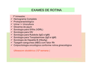 EXAMES DE ROTINA
1º trimestre:
 Hemograma Completo
 Protoparasitológico
 Urina I + Urocultura
 Glicemia de jejum
 Sorologia para Sífilis (VDRL)
 Sorologia para HIV
 Sorologia para Rubéola (IgG e IgM)
 Sorologia para Toxoplasmose (IgG e IgM)
 Sorologia de Hepatite B (HbsAg)
 Tipagem sanguínea (ABO) com fator Rh
 Colpocitologia oncológica conforme rotina ginecológica
Ultrassom obstétrico (12ª semana )
 