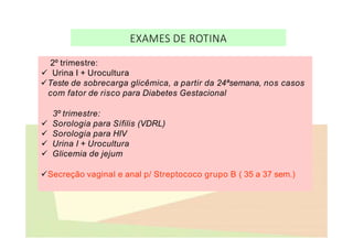 EXAMES DE ROTINA
2º trimestre:
 Urina I + Urocultura
Teste de sobrecarga glicêmica, a partir da 24ªsemana, nos casos
com fator de risco para Diabetes Gestacional
3º trimestre:
 Sorologia para Sífilis (VDRL)
 Sorologia para HIV
 Urina I + Urocultura
 Glicemia de jejum
Secreção vaginal e anal p/ Streptococo grupo B ( 35 a 37 sem.)
 