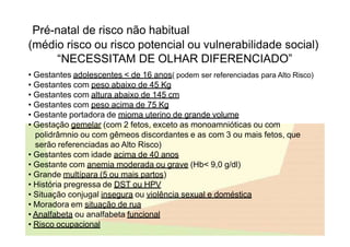 Pré-natal de risco não habitual
(médio risco ou risco potencial ou vulnerabilidade social)
“NECESSITAM DE OLHAR DIFERENCIADO”
• Gestantes adolescentes < de 16 anos( podem ser referenciadas para Alto Risco)
• Gestantes com peso abaixo de 45 Kg
• Gestantes com altura abaixo de 145 cm
• Gestantes com peso acima de 75 Kg
• Gestante portadora de mioma uterino de grande volume
• Gestação gemelar (com 2 fetos, exceto as monoamnióticas ou com
polidrâmnio ou com gêmeos discordantes e as com 3 ou mais fetos, que
serão referenciadas ao Alto Risco)
• Gestantes com idade acima de 40 anos
• Gestante com anemia moderada ou grave (Hb< 9,0 g/dl)
• Grande multípara (5 ou mais partos)
• História pregressa de DST ou HPV
• Situação conjugal insegura ou violência sexual e doméstica
• Moradora em situação de rua
• Analfabeta ou analfabeta funcional
• Risco ocupacional
 