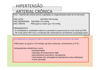 HIPERTENSÃO
ARTERIAL CRÔNICA
HAC: Hipertensão arterial prévia a gestação ou diagnosticada antes de 20 semanas
HAC LEVE
HAC MODERADA
HAC GRAVE
90<PAD<100 mmHg
100<PAD<110 mmHg
PAD igual ou maior que 110 mmHg
PROGNÓSTICO
- A mortalidade e morbidade materna e perinatal é proporcional ao nível inicial da PAD.
- De modo geral HAC leve e moderada têm desempenho semelhante à população geral
ENCAMINHAR DE IMEDIATO PARA UNIDADE DE PRÉ-NATAL DE RISCO QUANDO:
-PAD maior ou igual a 110 mmHg ( se tiver sintomas, encaminhar p/ P.S.)
-Antecedentes obstétricos como:
- prematuridade
- restrição de crescimento fetal
- descolamento prematuro da placenta
- internações por emergência hipertensiva e/ou eclâmpsia
- morte perinatal.
 