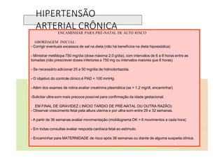 HIPERTENSÃO
ARTERIAL CRÔNICA
ENCAMINHAR PARA PRÉ-NATAL DE ALTO RISCO
ABORDAGEM INICIAL:
- Corrigir eventuais excessos de sal na dieta (não há benefícios na dieta hipossódica)
- Ministrar metildopa 750 mg/dia (dose máxima 2,0 g/dia), com intervalos de 6 a 8 horas entre as
tomadas (não prescrever doses inferiores a 750 mg ou intervalos maiores que 8 horas)
- Se necessário adicionar 25 a 50 mg/dia de hidroclortiazida.
- O objetivo do controle clínico é PAD < 100 mmHg.
- Além dos exames de rotina avaliar creatinina plasmática (se > 1,2 mg/dl, encaminhar)
-Solicitar ultra-som mais precoce possível para confirmação da idade gestacional.
EM FINAL DE GRAVIDEZ ( INÍCIO TARDIO DE PRÉ-NATAL OU OUTRA RAZÃO):
- Observar crescimento fetal pela altura uterina e por ultra-som entre 28 e 32 semanas.
- A partir de 36 semanas avaliar movimentação (mobilograma OK = 6 movimentos a cada hora)
- Em todas consultas avaliar resposta cardíaca fetal ao estímulo.
- Encaminhar para MATERNIDADE de risco após 38 semanas ou diante de alguma suspeita clínica.
 