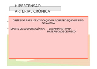 HIPERTENSÃO
ARTERIAL CRÔNICA
• -Instalação de edema que não cede com repouso
• -Ganho ponderal maior que 1000 g por semana associado a edema
-Elevação da pressão arterial basal (PAD>100 mmHg) após 20 semanas
-Detecção de proteinúria em fita (+ em 4) ou 300 mg em urina de 24 h.
CRITÉRIOS PARA IDENTIFICAÇÃO DA SOBREPOSIÇÃO DE PRÉ-
ECLÂMPSIA
-DIANTE DE SUSPEITA CLÍNICA: ENCAMINHAR PARA
MATERNIDADE DE RISCO!
 