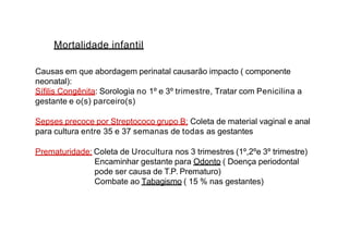 Mortalidade infantil
Causas em que abordagem perinatal causarão impacto ( componente
neonatal):
Sífilis Congênita: Sorologia no 1º e 3º trimestre, Tratar com Penicilina a
gestante e o(s) parceiro(s)
Sepses precoce por Streptococo grupo B: Coleta de material vaginal e anal
para cultura entre 35 e 37 semanas de todas as gestantes
Prematuridade: Coleta de Urocultura nos 3 trimestres (1º,2ºe 3º trimestre)
Encaminhar gestante para Odonto ( Doença periodontal
pode ser causa de T.P. Prematuro)
Combate ao Tabagismo ( 15 % nas gestantes)
 