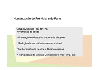 Humanização do Pré-Natal e do Parto
OBJETIVOS DO PRÉ-NATAL
Promoção de saúde
Prevenção ou detecção precoce de afecções
Redução da mortalidade materna e infantil
Melhor qualidade de vida e Cidadania plena
 Participação da família ( Companheiro, mãe, irmã, etc.)
 