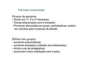 Pré-natal humanizado
Grupos de gestante
- Dividir em 1º, 2°e 3º trimestres.
- Temas relacionados com o trimestre.
- Promover discussões em grupo, participativas: podem
ser veículos para mudança de atitude.
Efeitos dos grupos:
- aumenta autoconfiança;
- aumenta aceitação e adesão aos tratamentos;
- diminui uso de analgésicos;
- promovem maior satisfação com o parto.
 