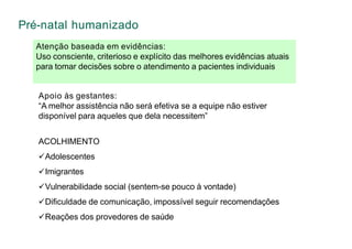 Atenção baseada em evidências:
Uso consciente, criterioso e explícito das melhores evidências atuais
para tomar decisões sobre o atendimento a pacientes individuais
Pré-natal humanizado
Apoio às gestantes:
“A melhor assistência não será efetiva se a equipe não estiver
disponível para aqueles que dela necessitem”
ACOLHIMENTO
Adolescentes
Imigrantes
Vulnerabilidade social (sentem-se pouco à vontade)
Dificuldade de comunicação, impossível seguir recomendações
Reações dos provedores de saúde
 