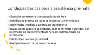 Condições básicas para a assistência pré-natal
• Discussão permanente com a população da área
• Identificação precoce de todas as gestantes na comunidade
• Acolhimento imediato e garantia de atendimento
• Realização do cadastro da gestante, após confirmada a gravidez, por
intermédio do preenchimento da ficha de cadastramento do
SisPreNatal
• Classificação do risco gestacional
• Acompanhamento periódico e contínuo
 