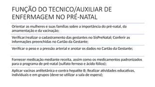 FUNÇÃO DO TECNICO/AUXILIAR DE
ENFERMAGEM NO PRÉ-NATAL
Orientar as mulheres e suas famílias sobre a importância do pré-natal, da
amamentação e da vacinação;
Verificar/realizar o cadastramento das gestantes no SisPreNatal; Conferir as
informações preenchidas no Cartão da Gestante;
Verificar o peso e a pressão arterial e anotar os dados no Cartão da Gestante;
Fornecer medicação mediante receita, assim como os medicamentos padronizados
para o programa de pré-natal (sulfato ferroso e ácido fólico);
Aplicar vacinas antitetânica e contra hepatite B; Realizar atividades educativas,
individuais e em grupos (deve-se utilizar a sala de espera);
 