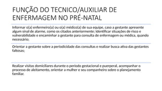 FUNÇÃO DO TECNICO/AUXILIAR DE
ENFERMAGEM NO PRÉ-NATAL
Informar o(a) enfermeiro(a) ou o(a) médico(a) de sua equipe, caso a gestante apresente
algum sinal de alarme, como os citados anteriormente; Identificar situações de risco e
vulnerabilidade e encaminhar a gestante para consulta de enfermagem ou médica, quando
necessário;
Orientar a gestante sobre a periodicidade das consultas e realizar busca ativa das gestantes
faltosas;
Realizar visitas domiciliares durante o período gestacional e puerperal, acompanhar o
processo de aleitamento, orientar a mulher e seu companheiro sobre o planejamento
familiar.
 