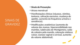 SINAIS DE
GRAVIDEZ
• Sinais de Presunção:
• Atraso menstrual
• Manifestações clínicas (náuseas, vômitos,
tonturas, salivação excessiva, mudança de
apetite, aumento da frequência urinária e
sonolência);
• Modificações anatômicas (aumento do
volume das mamas, hipersensibilidade nos
mamilos, tubérculos de Montgomery, saída
de colostro pelo mamilo, coloração violácea
vulvar, cianose vaginal e cervical, aumento
do volume abdominal).
 