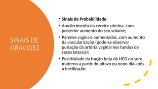 SINAIS DE
GRAVIDEZ
• Sinais de Probabilidade:
• Amolecimento da cérvice uterina, com
posterior aumento do seu volume;
• Paredes vaginais aumentadas, com aumento
da vascularização (pode-se observar
pulsação da artéria vaginal nos fundos de
sacos laterais);
• Positividade da fração beta do HCG no soro
materno a partir do oitavo ou nono dia após
a fertilização.
 