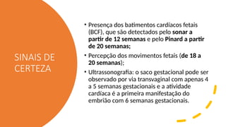 SINAIS DE
CERTEZA
• Presença dos batimentos cardíacos fetais
(BCF), que são detectados pelo sonar a
partir de 12 semanas e pelo Pinard a partir
de 20 semanas;
• Percepção dos movimentos fetais (de 18 a
20 semanas);
• Ultrassonografia: o saco gestacional pode ser
observado por via transvaginal com apenas 4
a 5 semanas gestacionais e a atividade
cardíaca é a primeira manifestação do
embrião com 6 semanas gestacionais.
 