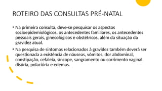 ROTEIRO DAS CONSULTAS PRÉ-NATAL
• Na primeira consulta, deve-se pesquisar os aspectos
socioepidemiológicos, os antecedentes familiares, os antecedentes
pessoais gerais, ginecológicos e obstétricos, além da situação da
gravidez atual.
• Na pesquisa de sintomas relacionados à gravidez também deverá ser
questionada a existência de náuseas, vômitos, dor abdominal,
constipação, cefaleia, síncope, sangramento ou corrimento vaginal,
disúria, polaciúria e edemas.
 