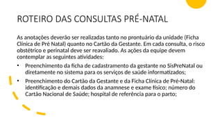 ROTEIRO DAS CONSULTAS PRÉ-NATAL
As anotações deverão ser realizadas tanto no prontuário da unidade (Ficha
Clínica de Pré Natal) quanto no Cartão da Gestante. Em cada consulta, o risco
obstétrico e perinatal deve ser reavaliado. As ações da equipe devem
contemplar as seguintes atividades:
• Preenchimento da ficha de cadastramento da gestante no SisPreNatal ou
diretamente no sistema para os serviços de saúde informatizados;
• Preenchimento do Cartão da Gestante e da Ficha Clínica de Pré-Natal:
identificação e demais dados da anamnese e exame físico; número do
Cartão Nacional de Saúde; hospital de referência para o parto;
 