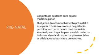 PRÉ-NATAL
Conjunto de cuidados com equipe
multidisciplinar.
O objetivo do acompanhamento pré-natal é
assegurar o desenvolvimento da gestação,
permitindo o parto de um recém-nascido
saudável, sem impacto para a saúde materna,
inclusive abordando aspectos psicossociais e
as atividades educativas e preventivas.
 