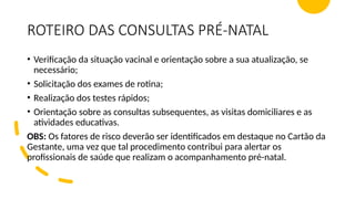 ROTEIRO DAS CONSULTAS PRÉ-NATAL
• Verificação da situação vacinal e orientação sobre a sua atualização, se
necessário;
• Solicitação dos exames de rotina;
• Realização dos testes rápidos;
• Orientação sobre as consultas subsequentes, as visitas domiciliares e as
atividades educativas.
OBS: Os fatores de risco deverão ser identificados em destaque no Cartão da
Gestante, uma vez que tal procedimento contribui para alertar os
profissionais de saúde que realizam o acompanhamento pré-natal.
 