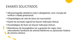 EXAMES SOLICITADOS
• Ultrassonografia obstétrica (não é obrigatório), com a função de
verificar a idade gestacional;
• Citopatológico de colo de útero (se necessário);
• Exame da secreção vaginal (se houver indicação clínica);
• Parasitológico de fezes (se houver indicação clínica);
• Eletroforese de hemoglobina (se a gestante for negra, tiver
antecedentes familiares de anemia falciforme ou apresentar história
de anemia crônica).
 