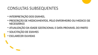 CONSULTAS SUBSEQUENTES
• INTERPRETAÇÃO DOS EXAMES,
• PRESCRIÇÃO DE MEDICAMENTOS, PELO ENFERMEIRO OU MEDICO (SE
NECESSÁRIO)
• ATUALIZAÇÃO DA IDADE GESTACIONAL E DATA PROVAVEL DO PARTO
• SOLICITAÇÃO DE EXAMES
• ESCLARECER DUVIDAS
 