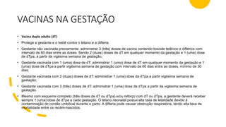 VACINAS NA GESTAÇÃO
• Vacina dupla adulto (dT)
• Protege a gestante e o bebê contra o tétano e a difteria.
• Gestante não vacinada previamente: administrar 3 (três) doses de vacina contendo toxoide tetânico e diftérico com
intervalo de 60 dias entre as doses. Sendo 2 (duas) doses de dT em qualquer momento da gestação e 1 (uma) dose
de dTpa, a partir da vigésima semana de gestação;
• Gestante vacinada com 1 (uma) dose de dT: administrar 1 (uma) dose de dT em qualquer momento da gestação e 1
(uma) dose de dTpa a partir vigésima semana de gestação com intervalo de 60 dias entre as doses, mínimo de 30
dias;
• Gestante vacinada com 2 (duas) doses de dT: administrar 1 (uma) dose da dTpa a partir vigésima semana de
gestação;
• Gestante vacinada com 3 (três) doses de dT: administrar 1 (uma) dose de dTpa a partir da vigésima semana de
gestação.
• Mesmo com esquema completo (três doses de dT ou dTpa) e/ou reforço com dT ou dTpa, a gestante deverá receber
sempre 1 (uma) dose de dTpa a cada gestação. O tétano neonatal possui alta taxa de letalidade devido à
contaminação do cordão umbilical durante o parto. A difteria pode causar obstrução respiratória, tendo alta taxa de
mortalidade entre os recém-nascidos.
 