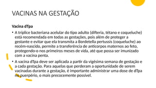 VACINAS NA GESTAÇÃO
Vacina dTpa
• A tríplice bacteriana acelular do tipo adulto (difteria, tétano e coqueluche)
está recomendada em todas as gestações, pois além de proteger a
gestante e evitar que ela transmita a Bordetella pertussis (coqueluche) ao
recém-nascido, permite a transferência de anticorpos maternos ao feto,
protegendo-o nos primeiros meses de vida, até que possa ser imunizado
com a vacina penta.
• A vacina dTpa deve ser aplicada a partir da vigésima semana de gestação e
a cada gestação. Para aquelas que perderam a oportunidade de serem
vacinadas durante a gestação, é importante administrar uma dose de dTpa
no puerpério, o mais precocemente possível.
 