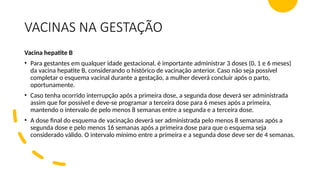 VACINAS NA GESTAÇÃO
Vacina hepatite B
• Para gestantes em qualquer idade gestacional, é importante administrar 3 doses (0, 1 e 6 meses)
da vacina hepatite B, considerando o histórico de vacinação anterior. Caso não seja possível
completar o esquema vacinal durante a gestação, a mulher deverá concluir após o parto,
oportunamente.
• Caso tenha ocorrido interrupção após a primeira dose, a segunda dose deverá ser administrada
assim que for possível e deve-se programar a terceira dose para 6 meses após a primeira,
mantendo o intervalo de pelo menos 8 semanas entre a segunda e a terceira dose.
• A dose final do esquema de vacinação deverá ser administrada pelo menos 8 semanas após a
segunda dose e pelo menos 16 semanas após a primeira dose para que o esquema seja
considerado válido. O intervalo mínimo entre a primeira e a segunda dose deve ser de 4 semanas.
 