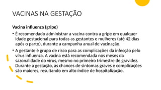 VACINAS NA GESTAÇÃO
Vacina influenza (gripe)
• É recomendado administrar a vacina contra a gripe em qualquer
idade gestacional para todas as gestantes e mulheres (até 42 dias
após o parto), durante a campanha anual de vacinação.
• A gestante é grupo de risco para as complicações da infecção pelo
vírus influenza. A vacina está recomendada nos meses da
sazonalidade do vírus, mesmo no primeiro trimestre de gravidez.
Durante a gestação, as chances de sintomas graves e complicações
são maiores, resultando em alto índice de hospitalização.
 