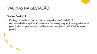 VACINAS NA GESTAÇÃO
Vacina Covid-19
• Protege a mulher contra o vírus causador da Covid-19. É
recomendada a aplicação dessa vacina em qualquer idade gestacional
para todas as gestantes e mulheres no puerpério (até 42 dias após o
parto).
 