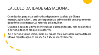 CALCULO DA IDADE GESTACIONAL
Os métodos para esta estimativa dependem da data da última
menstruação (DUM), que corresponde ao primeiro dia de sangramento
do último ciclo menstrual referido pela mulher.
Quando a data da última menstruação é desconhecida, mas se conhece
o período do mês em que ela ocorreu:
Se o período foi no início, meio ou fim do mês, considere como data da
última menstruação os dias 5, 15 e 25, respectivamente.
 