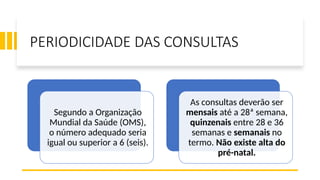PERIODICIDADE DAS CONSULTAS
Segundo a Organização
Mundial da Saúde (OMS),
o número adequado seria
igual ou superior a 6 (seis).
As consultas deverão ser
mensais até a 28ª semana,
quinzenais entre 28 e 36
semanas e semanais no
termo. Não existe alta do
pré-natal.
 