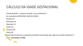 CÁLCULO DA IDADE GESTACIONAL
Preciso da DUM + a data da consulta, somo e divido por 7
Ex: consulta dia 28/03/2025, DUM 8/10/2024
Outubro 23
Novembro 30
Dezembro 31
Janeiro 31
Fevereiro 28
Março 28
Soma todos os dias que se passaram da última menstruação até a data da consulta e divide por 7
24,4 = 24 semanas e 4 dias
 