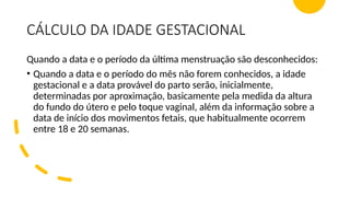 CÁLCULO DA IDADE GESTACIONAL
Quando a data e o período da última menstruação são desconhecidos:
• Quando a data e o período do mês não forem conhecidos, a idade
gestacional e a data provável do parto serão, inicialmente,
determinadas por aproximação, basicamente pela medida da altura
do fundo do útero e pelo toque vaginal, além da informação sobre a
data de início dos movimentos fetais, que habitualmente ocorrem
entre 18 e 20 semanas.
 