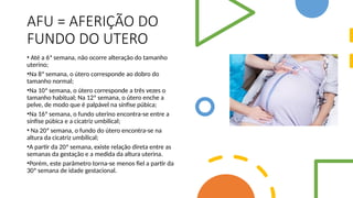 AFU = AFERIÇÃO DO
FUNDO DO UTERO
• Até a 6ª semana, não ocorre alteração do tamanho
uterino;
•Na 8ª semana, o útero corresponde ao dobro do
tamanho normal;
•Na 10ª semana, o útero corresponde a três vezes o
tamanho habitual; Na 12ª semana, o útero enche a
pelve, de modo que é palpável na sínfise púbica;
•Na 16ª semana, o fundo uterino encontra-se entre a
sínfise púbica e a cicatriz umbilical;
• Na 20ª semana, o fundo do útero encontra-se na
altura da cicatriz umbilical;
•A partir da 20ª semana, existe relação direta entre as
semanas da gestação e a medida da altura uterina.
•Porém, este parâmetro torna-se menos fiel a partir da
30ª semana de idade gestacional.
 