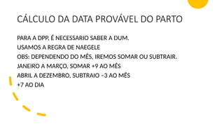 CÁLCULO DA DATA PROVÁVEL DO PARTO
PARA A DPP, É NECESSARIO SABER A DUM.
USAMOS A REGRA DE NAEGELE
OBS: DEPENDENDO DO MÊS, IREMOS SOMAR OU SUBTRAIR.
JANEIRO A MARÇO, SOMAR +9 AO MÊS
ABRIL A DEZEMBRO, SUBTRAIO –3 AO MÊS
+7 AO DIA
 