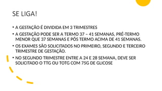 SE LIGA!
• A GESTAÇÃO É DIVIDIDA EM 3 TRIMESTRES
• A GESTAÇÃO PODE SER A TERMO 37 – 41 SEMANAS, PRÉ-TERMO
MENOR QUE 37 SEMANAS E PÓS TERMO ACIMA DE 41 SEMANAS.
• OS EXAMES SÃO SOLICITADOS NO PRIMEIRO, SEGUNDO E TERCEIRO
TRIMESTRE DE GESTAÇÃO.
• NO SEGUNDO TRIMESTRE ENTRE A 24 E 28 SEMANA, DEVE SER
SOLICITADO O TTG OU TOTG COM 75G DE GLICOSE
 