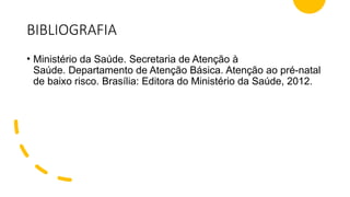 BIBLIOGRAFIA
• Ministério da Saúde. Secretaria de Atenção à
Saúde. Departamento de Atenção Básica. Atenção ao pré-natal
de baixo risco. Brasília: Editora do Ministério da Saúde, 2012.
 