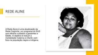 REDE ALINE
A Rede Alyne é uma atualização da
Rede Cegonha, um programa do SUS
que oferece cuidados a gestantes e
bebês. O objetivo é reduzir a
mortalidade materna e infantil, com
foco na população negra e indígena.
 