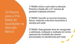 10 Passos
para o Pré-
Natal de
Qualidade na
Atenção
Básica
1° PASSO: Iniciar o pré-natal na Atenção
Primária à Saúde até a 12ª semana de
gestação (captação precoce)
2° PASSO: Garantir os recursos humanos,
físicos, materiais e técnicos necessários à
atenção pré-natal.
3° PASSO: Toda gestante deve ter assegurado
a solicitação, realização e avaliação em termo
oportuno do resultado dos exames
preconizados no atendimento pré-natal.
 