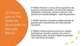 10 Passos
para o Pré-
Natal de
Qualidade na
Atenção
Básica
4° PASSO: Promover a escuta ativa da gestante e de
seus(suas) acompanhantes, considerando aspectos
intelectuais, emocionais, sociais e culturais e não
somente um cuidado biológico: "rodas de gestantes".
5° PASSO: Garantir o transporte público gratuito da
gestante para o atendimento pré-natal, quando
necessário.
6° PASSO: É direito do(a) parceiro(a) ser cuidado
(realização de consultas, exames e ter acesso a
informações) antes, durante e depois da gestação:
"pré-natal do(a) parceiro(a)".
 