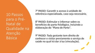 10 Passos
para o Pré-
Natal de
Qualidade na
Atenção
Básica
7° PASSO: Garantir o acesso à unidade de
referência especializada, caso seja necessário.
8° PASSO: Estimular e informar sobre os
benefícios do parto fisiológico, incluindo a
elaboração do "Plano de Parto".
9° PASSO: Toda gestante tem direito de
conhecer e visitar previamente o serviço de
saúde no qual irá dar à luz (vinculação).
 