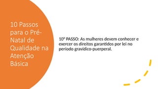 10 Passos
para o Pré-
Natal de
Qualidade na
Atenção
Básica
10° PASSO: As mulheres devem conhecer e
exercer os direitos garantidos por lei no
período gravídico-puerperal.
 