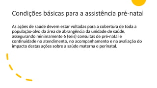 Condições básicas para a assistência pré-natal
As ações de saúde devem estar voltadas para a cobertura de toda a
população-alvo da área de abrangência da unidade de saúde,
assegurando minimamente 6 (seis) consultas de pré-natal e
continuidade no atendimento, no acompanhamento e na avaliação do
impacto destas ações sobre a saúde materna e perinatal.
 
