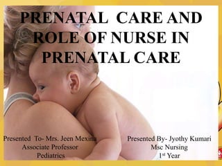 PRENATAL CARE AND
ROLE OF NURSE IN
PRENATAL CARE
Presented By- Jyothy Kumari
Msc Nursing
1st Year
Presented To- Mrs. Jeen Mexina
Associate Professor
Pediatrics
 