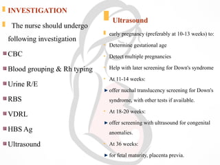  INVESTIGATION
 The nurse should undergo
following investigation
CBC
Blood grouping & Rh typing
Urine R/E
RBS
VDRL
HBS Ag
Ultrasound
 Ultrasound
 early pregnancy (preferably at 10-13 weeks) to:
• Determine gestational age
• Detect multiple pregnancies
• Help with later screening for Down's syndrome
• At 11-14 weeks:
offer nuchal translucency screening for Down's
syndrome, with other tests if available.
• At 18-20 weeks:
offer screening with ultrasound for congenital
anomalies.
• At 36 weeks:
for fetal maturity, placenta previa.
 