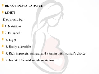  10. ANTENATALADVICE
 1.DIET
Diet should be:
 1. Nutritious
 2. Balanced
 3. Light
 4. Easily digestible
 5. Rich in protein, mineral and vitamin with woman's choice
 6. Iron & folic acid supplementation.
 