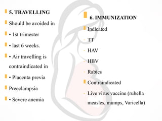  5. TRAVELLING
 Should be avoided in
 • 1st trimester
 • last 6 weeks.
 • Air travelling is
contraindicated in
 • Placenta previa
 Preeclampsia
 • Severe anemia
 6. IMMUNIZATION
 Indicated
- TT
- HAV
- HBV
- Rabies
 Contraindicated
- Live virus vaccine (rubella
measles, mumps, Varicella)
 