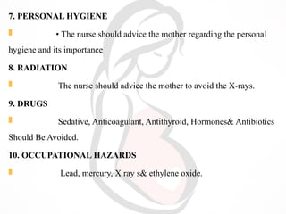 7. PERSONAL HYGIENE
 • The nurse should advice the mother regarding the personal
hygiene and its importance
8. RADIATION
 The nurse should advice the mother to avoid the X-rays.
9. DRUGS
 Sedative, Anticoagulant, Antithyroid, Hormones& Antibiotics
Should Be Avoided.
10. OCCUPATIONAL HAZARDS
 Lead, mercury, X ray s& ethylene oxide.
 