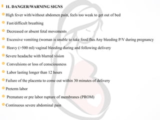  11. DANGER/WARNING SIGNS
High fever with/without abdomen pain, feels too weak to get out of bed
 Fast/difficult breathing
 Decreased or absent fetal movements
 Excessive vomiting (woman is unable to take food/flus Any bleeding P/V during pregnancy
 Heavy (>500 ml) vaginal bleeding during and following delivery
Severe headache with blurred vision
 Convulsions or loss of consciousness
 Labor lasting longer than 12 hours
Failure of the placenta to come out within 30 minutes of delivery
Preterm labor
 Premature or pre labor rupture of membranes (PROM)
Continuous severe abdominal pain
 